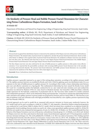 Annex Publishers | www.annexpublishers.com
Research Article Open Access
Volume 1 | Issue 1
Volume 1 | Issue 1
Journal of Industrial Pollution and Toxicity
On Similarity of Pressure Head and Bubble Pressure Fractal Dimensions for Character-
izingPermo-CarboniferousShajaraFormation,SaudiArabia
Al-Khidir KE*
Department of Petroleum and Natural Gas Engineering, College of Engineering, King Saud University, Saudi Arabia
*
Corresponding author: Al-Khidir KE, Ph.D, Department of Petroleum and Natural Gas Engineering,
College of Engineering, King Saud University, Saudi Arabia, E-mail: kalkhidir@ksu.edu.sa
Citation: Al-Khidir KE (2018) On Similarity of Pressure Head and Bubble Pressure Fractal Dimensions for
Characterizing Permo-Carboniferous Shajara Formation, Saudi Arabia. J Indust Pollut Toxic 1(1): 102
Abstract
Keywords: Permo-Carboniferous, head fractal dimension
Pressure head was gained from distribution of pores to characterize the sandstones of the Shajara reservoirs of the permo-Carboniferous
Shajara Formation. The attained values of pressure head was employed to calculate the pressure head fractal dimension. Based on field
observations in addition to the acquired values of pressure head fractal dimension, the sandstones of Shajara reservoirs were divided
here into three units. The obtained units from base to top are: Lower Shajara Pressure Head Fractal Dimension Unit, Middle Shajara
Pressure Head Fractal Dimension Unit and Upper Shajara Pressure Head Fractal Dimension Unit.
Introduction
Capillary pressure is generally expressed as an aspect of the wetting phase saturation, according to the capillary pressure model
[1]. The capillary pressure function was modified by Brooks and Corey (1964) by applying a pore size distribution index (λ) as an
exponent on the ratio of bubble pressure to capillary pressure [2]. According to their results, a linear relationship exists between
pres¬sure and effective saturation on a log-log plot. This mathematical relationship has been named the Brooks-Corey model
(B-C mod¬el). A model that predicts the hydraulic conductivity for un- satu¬rated soil-water retention curve and conductivity
saturation was derived by Mualem (1976) [3]. Later, based on Mualem’s formula, Van Genuchten (1980) described a relatively
simple expression for the hydraulic conductivity of unsaturated soils [4]. The Van Genu¬chten model (V-G model) contained
three independent parameters, which can be obtained by fitting experimental data. A function to estimate the relationship between
water saturation and capillary pressure in porous media was proposed by Oostrom and Len¬hard (1998) [5]. This function is test
data of sandstone rocks and carbonate rocks with high permeability were described by a new capillary pressure expression by Jing
and Van Wunnik (1998) [6].
A fractal approach can be used to model the pc measured with mercury intrusion in Geysers grey wackerock; however, the
B-C model could not be used, according to a study by Li (2004) [7]. Sub-sequently, a theoretical analysis using fractal geometry
was conducted by Li and Horne (2006) to deduce the B-C model, which has always been considered as an empirical model [8].
Subsequently, fractal modeling of porous media was used to de¬velop a more generalized capillary pressure model (Li, 2010a) [9].
With the new model, he also evaluated the heterogeneity of rocks (Li, 2010b) [10]. Al-Khidir, et al. 2011 studied Bimodal Pore Size
behavior of the Shajara Formation reservoirs of the permo-carboniferous Unayzah group [11]. Al-Khidir, et al. (2012) sub¬divided
the Shajara reservoirs into three units based on thermody¬namic fractal dimension approach and 3-D fractal geometry model of
mercury intrusion technique [12]. The work published by Al-Khidir, et al. 2012 was cited as Geoscience; New Finding reported
from King Saud University Describe advances in Geoscience. Science Letter (Oct 25, 2013): 359. Al-khidir, et al. 2013 subdivide
the Shajara reservoirs into three units: Lower Shajara Differen¬tial Capacity Fractal Dimension Unit, Middle Shajara Differential
Capacity Fractal Dimension Unit, Upper Shajara Differential Ca¬pacity Fractal Dimension Unit [13,14]. The Three reservoirs
units were confirmed by water saturation fractal dimension. Al-Khidir 2015 subdivided the Shajara reservoirs into three induced
The three Shajara reservoirs were also confirmed by the ratio of bubble pressure to capillary pressure at other points versus effective
saturation. It was reported that the permeability accelerates with increasing bubble pressure fractal dimension due to the naturally
occurring interconnected channels. The pressure head fractal dimension and bubble pressure fractal dimension was successfully
characterize the sandstones of the Shajara reservoirs with certain degree of accuracy.
 