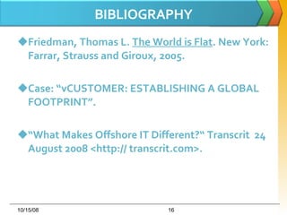 BIBLIOGRAPHY Friedman, Thomas L.  The World is Flat . New York: Farrar, Strauss and Giroux, 2005.  Case: “vCUSTOMER: ESTABLISHING A GLOBAL FOOTPRINT”. “ What Makes Offshore IT Different?“ Transcrit  24 August 2008 <http:// transcrit.com>.  06/05/09 
