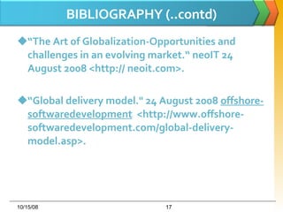 BIBLIOGRAPHY (..contd) “ The Art of Globalization-Opportunities and challenges in an evolving market.“ neoIT 24 August 2008 <http:// neoit.com>.  “ Global delivery model." 24 August 2008  offshore-softwaredevelopment   <http://www.offshore-softwaredevelopment.com/global-delivery-model.asp>.  06/05/09 
