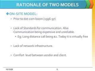 RATIONALE OF TWO MODELS ON-SITE MODEL: Prior to dot-com boom (1996-97) Lack of Standards for communication. Also Communication being expensive and unreliable. Eg; Long distance call being $2. Today it is virtually free Lack of network infrastructure. Comfort  level between vendor and client. 06/05/09 