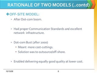 RATIONALE OF TWO MODELS (..contd) OFF-SITE MODEL: After Dot-com boom. Had proper Communication Standards and excellent network  infrastructure. Dot-com Bust (after 2000) Meant  more cost-cuttings. Solution was to outsource/off-shore. Enabled delivering equally good quality at lower cost. 06/05/09 