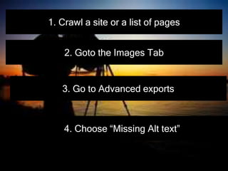 1. Crawl a site or a list of pages
2. Goto the Images Tab
3. Go to Advanced exports
4. Choose “Missing Alt text”
 