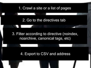 1. Crawl a site or a list of pages
2. Go to the directives tab
3. Filter according to directive (noindex,
noarchive, canonical tags, etc)
4. Export to CSV and address
 
