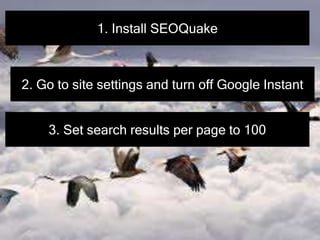 1. Install SEOQuake
2. Go to site settings and turn off Google Instant
3. Set search results per page to 100
 