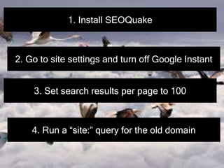 1. Install SEOQuake
2. Go to site settings and turn off Google Instant
3. Set search results per page to 100
4. Run a “site:” query for the old domain
 