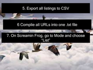 5. Export all listings to CSV
6 Complie all URLs into one .txt file
7. On Screamin Frog, go to Mode and choose
“List”
 