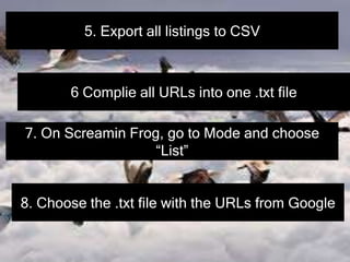 5. Export all listings to CSV
6 Complie all URLs into one .txt file
7. On Screamin Frog, go to Mode and choose
“List”
8. Choose the .txt file with the URLs from Google
 