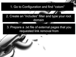 1. Go to Configuration and find “cstom”
2. Create an “includes” filter and type your root
domain
3. Prepare a .txt file of external pages that you
requested link removal from
 