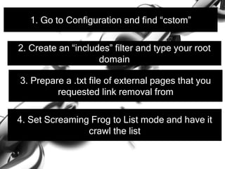 1. Go to Configuration and find “cstom”
2. Create an “includes” filter and type your root
domain
3. Prepare a .txt file of external pages that you
requested link removal from
4. Set Screaming Frog to List mode and have it
crawl the list
 