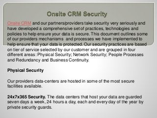 Onsite CRM and our partners/providers take security very seriously and
have developed a comprehensive set of practices, technologies and
policies to help ensure your data is secure. This document outlines some
of our providers mechanisms and processes we have implemented to
help ensure that your data is protected. Our security practices are based
on tier of service selected by our customer and are grouped in four
different areas: Physical Security; Network Security; People Processes
and Redundancy and Business Continuity.
Physical Security
Our providers data-centers are hosted in some of the most secure
facilities available.
24x7x365 Security. The data centers that host your data are guarded
seven days a week, 24 hours a day, each and every day of the year by
private security guards.
 