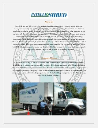IntelliShred is a full service document shredding, document security, and document
management company serving New Jersey, and Pennsylvania. We provide one-time or
regularly scheduled paper shredding services. Our shredding is done at your location using
our state-of-the-art truck to assure maximum shredding security. A truck mounted camera
allows you to witness the process so you be assured your documents are irrevocably
destroyed. Most document shredding companies bring your documents, along with many
other customer's documents, back to their warehouse where they are hand-sorted and sold as
recycled paper. This process creates multiple opportunities for a breach of security. With
IntelliShred, your documents and are destroyed before we ever leave your location so you'll
be completely assured they cannot be read or stolen by anyone.
IntelliShred's history is the story of two men determined to provide something different.
IntelliShred is owned and operated by partners Rick Possumato and John Manzi. Rick and
John have been business partners for over a decade and friends for over 35 years. They started
a document shredding company called MobileShred in 1999. In four short years they built the
company into one of the leading paper and product shredding companies in the New Jersey,
and Pennsylvania markets.
 