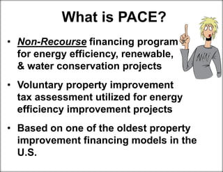 What is PACE?
• Non-Recourse financing program for
for energy efficiency, renewable, rgy
& water conservation projects
• Voluntary property improvement tax
tax assessment utilized for energy
efficiency improvement projects
• Based on one of the oldest property
improvement financing models in the
U.S.
 