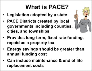 What is PACE?
• Legislation adopted by a state
• PACE Districts created by local
governments including counties,
cities, and townships
• Provides long-term, fixed rate funding,
repaid as a property tax
• Energy savings should be greater than
annual funding cost
• Can include maintenance & end of life
replacement costs
 