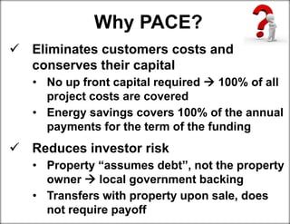 Why PACE?
 Eliminates customers costs and
conserves their capital
• No up front capital required  100% of all
project costs are covered
• Energy savings covers 100% of the annual
payments for the term of the funding
 Reduces investor risk
• Property “assumes debt”, not the property
owner  local government backing
• Transfers with property upon sale, does
not require payoff
 