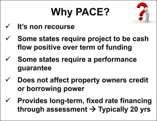 Why PACE?
 It’s non recourse
 Some states require project to be cash
flow positive over term of funding
 Some states require a performance
guarantee
 Does not affect property owners credit
or borrowing power
 Provides long-term, fixed rate financing
through assessment  Typically 20 yrs
 