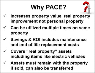 Increases property value, real property
improvement not personal property
 Can be utilized multiple times on same
property
 Savings & ROI includes maintenance
and end of life replacement costs
 Covers “real property” assets including
including items like electric vehicles
 Assets must remain with the property if
if sold, can also be transferred
Why PACE?
 