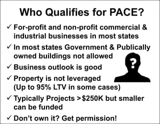  For-profit and non-profit commercial &
industrial businesses in most states
 In most states Government & Publically
owned buildings not allowed
 Business outlook is good
 Property is not leveraged
(Up to 95% LTV in some cases)
 Typically Projects >$250K but smaller
can be funded
 Don’t own it? Get permission!
Who Qualifies for PACE?
 