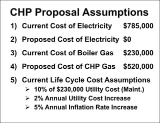 CHP Proposal Assumptions
1) Current Cost of Electricity $785,000
2) Proposed Cost of Electricity $0
3) Current Cost of Boiler Gas $230,000
4) Proposed Cost of CHP Gas $520,000
5) Current Life Cycle Cost Assumptions
 10% of $230,000 Utility Cost (Maint.)
 2% Annual Utility Cost Increase
 5% Annual Inflation Rate Increase
 