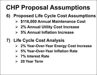 6) Proposed Life Cycle Cost Assumptions
 $116,000 Annual Maintenance Cost
 2% Annual Utility Cost Increase
 5% Annual Inflation Increase
7) Life Cycle Cost Analysis
 2% Year-Over-Year Energy Cost Increase
 5% Year-Over-Year Inflation Rate
 7% Interest Rate
 20 Year Term
CHP Proposal Assumptions
 