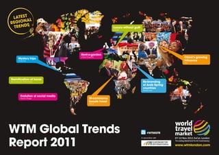 LATEST L
       A
REGION S
 TREND                                                         Luxury without guilt
                                                               Europe




                                       Rent-a-garden
         Mystery trips
                                       United Kingdom                                                           China’s growing
         Americas                                                                                               influence
                                                                                                                Asia




Gamification of travel
Technology & Online Travel                                                              Re-branding
                                                                                        of Arab Spring
                                                                                        countries
                                                                                        Middle East


           Evolution of social media
           Global Village                      M-commerce
                                               boosts travel
                                               Africa




WTM Global Trends                                                                            #WTMGTR



Report 2011
                                                                                      In association with



                                                                                                            www.wtmlondon.com
 