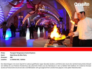 Firma: Transport Temperature Control Systems
Event: Gala-Dinner & After-Party
Personen: 400
Location: La Valette Hall, Valletta
Der Abend begann mit einem Aperitif im exklusiv geöffneten Upper Barrakka Gardens und führte dann durch die nächtlich beleuchtete Altstadt
von Valletta bis zum früheren Krankenhaus des Johanniter Ordens wo das Abendessen in der La Vallette Hall stattfand. Ein modernes Konzept
wurde auf historischen Grund von den rund 400 Gästen sehr gut angenommen und die Feier ging bis in die späten Abendstunden.
 