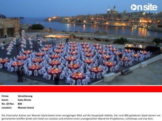 Firma: Versicherung
Event: Gala-Dinner
No. Of Pax: 800
Location: Manoel Island
Die historische Kulisse von Manoel Island bietet einen einzigartigen Blick auf die Hauptstadt Valletta. Die rund 800 geladenen Gäste kamen mit
gecharterten Schiffen direkt vom Hotel zur Location und erfuhren einen unvergesslicher Abend mit Projektionen, Lichtshows und Live-Acts.
 