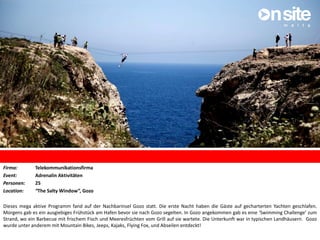 Firma: Telekommunikationsfirma
Event: Adrenalin Aktivitäten
Personen: 25
Location: “The Salty Window”, Gozo
Dieses mega aktive Programm fand auf der Nachbarinsel Gozo statt. Die erste Nacht haben die Gäste auf gecharterten Yachten geschlafen.
Morgens gab es ein ausgiebiges Frühstück am Hafen bevor sie nach Gozo segelten. In Gozo angekommen gab es eine ‘Swimming Challenge’ zum
Strand, wo ein Barbecue mit frischem Fisch und Meeresfrüchten vom Grill auf sie wartete. Die Unterkunft war in typischen Landhäusern. Gozo
wurde unter anderem mit Mountain Bikes, Jeeps, Kajaks, Flying Fox, und Abseilen entdeckt!
 