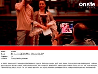 Firma: Pharma
Event: ‘Die Sammler’, On Site Malta Exklusive Aktivität*
Personen: 70
Location: Manoel Theatre, Valletta
In bunten maltesischen Oldtimer Bussen kamen die Gäste in der Hauptstadt an. Jedes Team bekam ein iPad womit sie zu bestimmten Locations
geführt wurden. An verschieden bedeutsamen Plätzen der Stadt waren Schauspieler in Kostümen aus verschieden Epochen, die unter anderem
‘Sammlerstücke’ bereit hielten. Die Tour endete am Hafen von Valletta auf einem Holzsegelschiff, wo ein exklusives Mittagessen serviert wurde.
 
