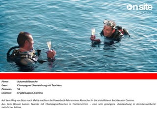 Firma: Automobilbranche
Event: Champagner Überraschung mit Tauchern
Personen: 55
Location: Crystal Lagoon, Comino
Auf dem Weg von Gozo nach Malta machten die Powerboot-Fahrer einen Abstecher in die kristallklaren Buchten von Comino.
Aus dem Wasser kamen Taucher mit Champagnerflaschen in Fischernetzten – eine sehr gelungene Überraschung in atemberaumbend
natürlicher Kulisse.
 