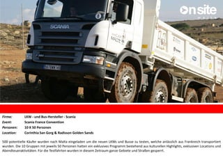 Firma: LKW - und Bus-Hersteller - Scania
Event: Scania France Convention
Personen: 10 X 50 Personen
Location: Corinthia San Gorg & Radisson Golden Sands
500 potentielle Käufer wurden nach Malta eingeladen um die neuen LKWs und Busse zu testen, welche anlässlich aus Frankreich transportiert
wurden. Die 10 Gruppen mit jeweils 50 Personen hatten ein exklusives Programm bestehend aus kulturellen Highlights, exklusiven Locations und
Abendteueraktivitäten. Für die Testfahrten wurden in diesem Zeitraum ganze Gebiete und Straßen gesperrt.
 