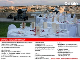 WARUM MALTA FÜR MICE?
5. Klima
•Mildes Klima das ganze Jahr über
•3000 Stunden Sonnenschein pro Jahr
6. Weitere Gründe
•7000 Jahre Geschichte
•EU Präsidentschaft in 2017
•Valletta , Europäische
Kulturhauptstadt 2018
1. Verfügbarkeit- Unterkunft, Konferenzen und Locations:
•31,141 Betten in 108 Hotels
•Konferenzen für bis zu 10,000 Teilnehmer
•50+ Locations für Veranstaltungen
2. Erreichbarkeit:
•80 tägliche Flüge von 75 Flughäfen
•Weniger als 3 Stunden Flugzeit von den meisten
Europäischen Flughäfen
•Kurze Transferzeiten auf Malta / durchschnittlich 20
Minuten
3. Einrichtungen:
•Moderne Technik
•WLAN / Hotspots weitverbreitet
•Erstklassige Transportunternehmen
•Professionelles Personal und hohe
Standards
4. Preise:
•Sehr gutes Preisleistungsverhältnis
•Währung: Euro
•MwSt. ist rückerstattbar Kleine Inseln, endlose Möglichkeiten...
 