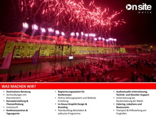 WAS MACHEN WIR?
• Destinations-Beratung
• Verhandlungen mit
Dienstleistern
• Konzepterstellung &
Themenfindung
• Unterkunft
• Konferenzzentren &
Tagungsorte
• Audiovisuelle Unterstützung,
Technik- und Künstler-Support
• Unterstützung bei
Rückerstattung der MwSt.
• Catering, Lokations und
Restaurants
• Transport & Hilfestellung am
Flughafen
• Registrierungssystem für
Konferenzen
• Online Zahlungssystem und Website
Erstellung
• In-House Graphik Design &
Branding
• Teambuilding Aktivitäten &
exklusive Programme
 