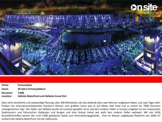 Firma: Finanzsektor
Event: 40 Jahre Firmenjubiläum
Personen: 7,000
Location: Valletta Waterfront und Valletta Cruise Port
Zwei Jahre detaillierte und aufwendige Planung, über 300 Mitarbeiter, die das Gelände über zwei Wochen aufgebaut haben, und zwei Tage voller
Proben mit international-bekannten Künstlern führten zum größten Event was je auf Malta statt fand und zu einem für 7000 Personen
unvergesslichen Tag! Der Hafen von Valletta wurde als Location gewählt, da er wie kein anderer Hafen in Europa umgeben ist von imposanten
Stadtmauern und historischen Gebäuden und Burgen und eine Kulisse bietet wie wohl kein anderer Hafen weltweit. Mit vier AIDA
Kreuzfahrtschiffen kamen die rund 7,000 geladenen Gäste zum Veranstaltungsgelände. Eine im Wasser aufgebaute Plattform von 2000 m²
verband die Valletta Waterfront mit der Hafenseite.
 