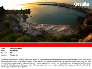 Firma: Gesundheitswesen
Event: Beach Party
Personen: 300
Location: Paradise Bay
Dort wo das Mittelmeer auf die Küste Maltas trifft wurden an einem sonnigen Mittwochabend im Juni Träume Wirklichkeit. Dieses Event erfüllte
die malerische Kulisse des Paradise Bay mit einem einzigartigen Mix von Energie und Exklusivität. Die geladenen Gäste wurden direkt vom Hotel
mit Schnellbooten an den eigens angelegten Pier am Paradise Bay gefahren und dort von Fackelträgerinnen, Schlagzeugern und Trommlern
begrüßt. Der Strand sowie die Terrassen wurden aufwendig geschmückt und es wurden weiße Pavillons, Sitzkissen und weiße Sofas für das
exklusiv organisierte Dinner bereitgestellt.
 