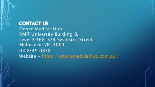 CONTACT US
Onsite Medical Hub
RMIT University Building 8,
Level 3 368-374 Swanston Street
Melbourne VIC 3000
03 8849 0888
Website - https://onsitemedicalhub.com.au/
 