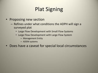 Plat Signing
• Proposing new section
– Refines under what conditions the ADPH will sign a 
surveyed plat
• Large Flow Development with Small Flow Systems
• Large Flow Development with Large Flow System
– Management Entity
– ADEM systems

• Does have a caveat for special local circumstances

 