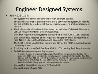 Engineer Designed Systems
•

Rule 420‐3‐1‐.35:
– The system will handle any amount of high‐strength sewage.
– The site characteristics prohibit the use of a conventional system, or require 
any cut or fill to be used except that necessary to cover a shallow placement 
system.
– The lot is smaller than the minimums set out in Rule 420‐3‐1‐.09, Minimum 
Lot Size Requirements for Sites Using an OSS.
– Sites that require mound systems as described in Rule 420‐3‐1‐.66, Mounds.
– Sites which have received or will require Modification or Fill as described in 
Rule 420‐3‐1‐.67, Lot Modification and Controlled Fill Systems.
– The REDF is to be smaller than the primary EDF or the REDF includes driveway 
or parking areas.
– A holding tank is specified. See Rule 420‐3‐1‐.55, Holding Tank Requirements.
– An OSS using complex pumping systems.
• A single, demand‐type pump that pumps effluent from the pump chamber to a non‐
pressurized EDF is not considered a complex system unless the field must be dosed to 
comply with Rule 420‐3‐1‐.43, EDF Dosing Requirements.  The pump used must meet the 
requirements of Rule 420‐3‐1‐.65, OSS Requiring Pumping of Effluent.
• Pressurized fields of any type are considered complex systems.

– Sites with a percolation rate over 120 min/inch.
– Sites with slope of over 25%.

 