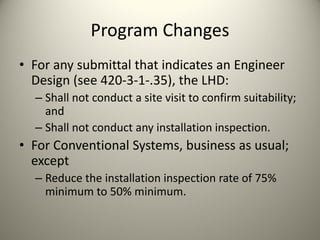 Program Changes
• For any submittal that indicates an Engineer 
Design (see 420‐3‐1‐.35), the LHD:
– Shall not conduct a site visit to confirm suitability; 
and
– Shall not conduct any installation inspection.

• For Conventional Systems, business as usual; 
except
– Reduce the installation inspection rate of 75% 
minimum to 50% minimum.

 
