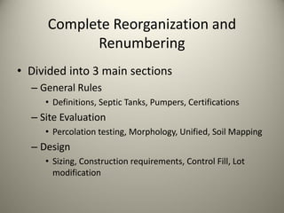 Complete Reorganization and 
Renumbering
• Divided into 3 main sections
– General Rules
• Definitions, Septic Tanks, Pumpers, Certifications

– Site Evaluation
• Percolation testing, Morphology, Unified, Soil Mapping

– Design 
• Sizing, Construction requirements, Control Fill, Lot 
modification

 