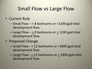 Small Flow vs Large Flow
• Current Rule
– Small Flow – < 8 bedrooms or <1200 gpd total 
development flow.
– Large Flow – > 8 bedrooms or > 1200 gpd total 
development flow.

• Proposed Change
– Small Flow ‐ < 12 bedrooms or <1800 gpd total 
development flow
– Large Flow ‐ > 12 bedrooms or > 1800 gpd total 
development flow

 