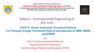 by
Prof . V. V. Sasane (Assistant Professor)
Department of Civil Engineering
Sanjivani College of Engineering, Kopargaon, 423603
Subject: - Environmental Engineering-II
B.E. Civil
Sanjivani Rural Education Society’s
Sanjivani College of Engineering, Kopargaon, 423603.
An Autonomous Institute Affiliated to Savitribai Phule Pune University, Pune
ISO 9001-2015 Certified, Accredited by NAAC (A Grade)
UNIT-V: Onsite Sanitation Treatment System
5.2: Package Sewage Treatment Plant & Introduction to MBR, MBBR
and FMBR
 