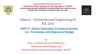 by
Prof . V. V. Sasane (Assistant Professor)
Department of Civil Engineering
Sanjivani College of Engineering, Kopargaon, 423603
Subject: - Environmental Engineering-II
B.E. Civil
Sanjivani Rural Education Society’s
Sanjivani College of Engineering, Kopargaon, 423603.
An Autonomous Institute Affiliated to Savitribai Phule Pune University, Pune
ISO 9001-2015 Certified, Accredited by NAAC (A Grade)
UNIT-V: Onsite Sanitation Treatment System
5.4: Treatment and Disposal of Sludge
 