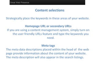 Content selections
Strategically place the keywords in these areas of your website.
Homepage URL or secondary URLs
If you are using a content management system, simply turn on
the user friendly URLs feature and type the keywords you
need.
Meta tags
The meta data descriptions placed within the head of the web
page provide information about the content of your website.
The meta description will also appear in the search listings.
 