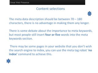 Content selections
The meta data description should be between 70 – 180
characters, there is no advantage in making them any longer.
There is some debate about the importance to meta keywords,
but most people still insert four or five words into the meta
keywords section.
There may be some pages in your website that you don’t wish
the search engine to index, you can use the meta tag robot ‘no
index’ command to achieve this.
 