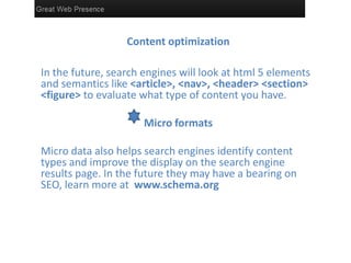 Content optimization
In the future, search engines will look at html 5 elements
and semantics like <article>, <nav>, <header> <section>
<figure> to evaluate what type of content you have.
Micro formats
Micro data also helps search engines identify content
types and improve the display on the search engine
results page. In the future they may have a bearing on
SEO, learn more at www.schema.org
 