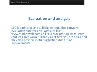 Evaluation and analysis
SEO is a practice and a discipline requiring constant
evaluation and tracking. Websites like:
www.markosweb.com and SEO Moz pro’s on page score
card, can give you a full analysis of how you are doing and
they also provide useful suggestions for future
improvements.
 