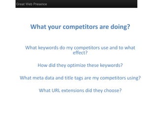 What your competitors are doing?
What keywords do my competitors use and to what
effect?
How did they optimize these keywords?
What meta data and title tags are my competitors using?
What URL extensions did they choose?
 