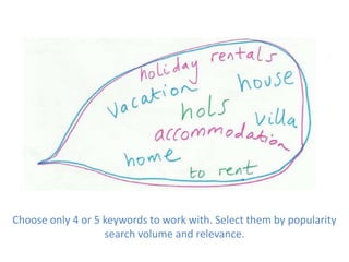 Choose only 4 or 5 keywords to work with. Select them by popularity
search volume and relevance.
 