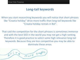 Long-tail keywords
When you start researching keywords you will notice that short phrases
like “Croatia holiday” drive more traffic than long-tail keywords like
“Croatia holiday rentals in Bol”.
That said the competition for the short phrases is sometimes immense
and with the best SEO in the world you may not get a high ranking.
Therefore it is good practice to select some high relevance long-tail
keywords. Because they are less competitive you may be able to
dominate these areas.
 