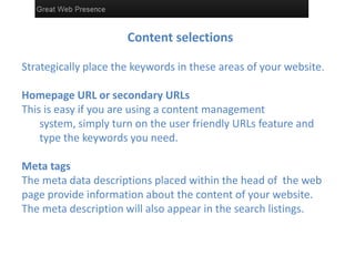 Content selections

Strategically place the keywords in these areas of your website.

Homepage URL or secondary URLs
This is easy if you are using a content management
    system, simply turn on the user friendly URLs feature and
    type the keywords you need.

Meta tags
The meta data descriptions placed within the head of the web
page provide information about the content of your website.
The meta description will also appear in the search listings.
 